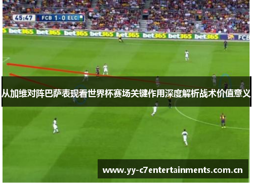 从加维对阵巴萨表现看世界杯赛场关键作用深度解析战术价值意义 从加维对阵巴萨表现看世界杯赛场关键作用深度解析战术价值意义